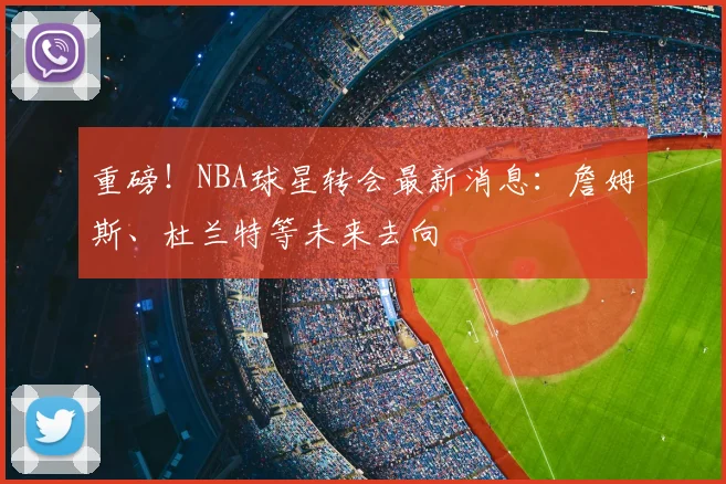 重磅！NBA球星转会最新消息：詹姆斯、杜兰特等未来去向