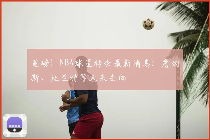 重磅！NBA球星转会最新消息：詹姆斯、杜兰特等未来去向