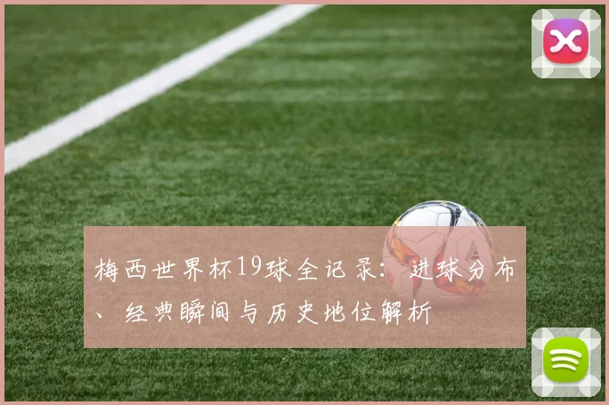 梅西世界杯19球全记录:进球分布、经典瞬间与历史地位解析