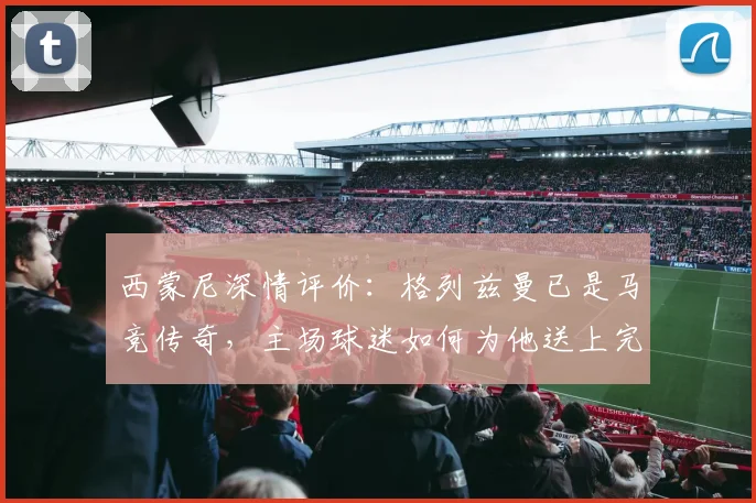 西蒙尼深情评价：格列兹曼已是马竞传奇，主场球迷如何为他送上完美告别？