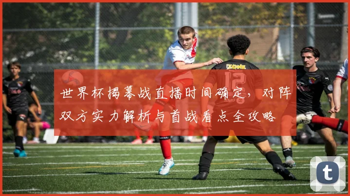 世界杯揭幕战直播时间确定，对阵双方实力解析与首战看点全攻略