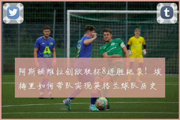 阿斯顿维拉创欧联杯8连胜纪录！埃梅里如何带队实现英格兰球队历史突破？